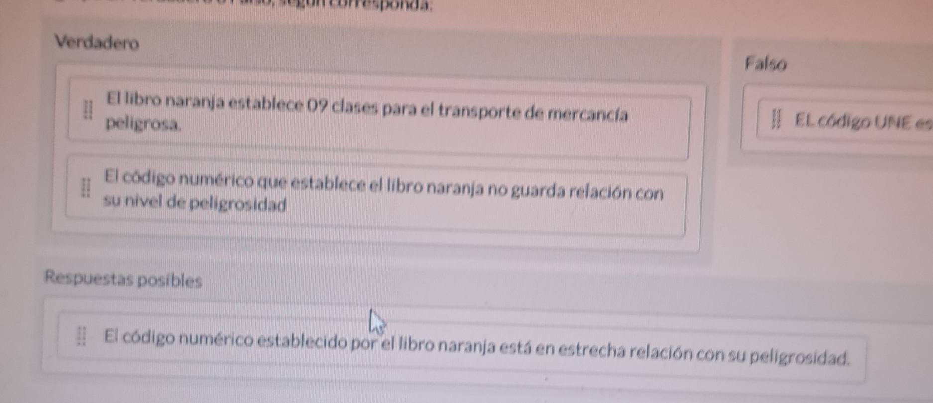 un corresponda.
Verdadero
Falso
El libro naranja establece 09 clases para el transporte de mercancía
peligrosa. EL código UNE es
El código numérico que establece el libro naranja no guarda relación con
su nivel de peligrosidad
Respuestas posibles
El código numérico establecido por el libro naranja está en estrecha relación con su peligrosidad.