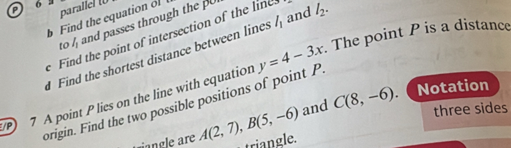 P 6 l parallel t 
b Find the equation of 
to l_1 and passes through the p
Find the point of intersection of the line 
Find the shortest distance between lines l_1 and l_2. 
7 A point Plies on the line with equation y=4-3x. The point P is a distance 
Notation 
prigin. Find the two possible positions of point P
riangle are A(2,7), B(5,-6) and C(8,-6) three sides 
triangle.