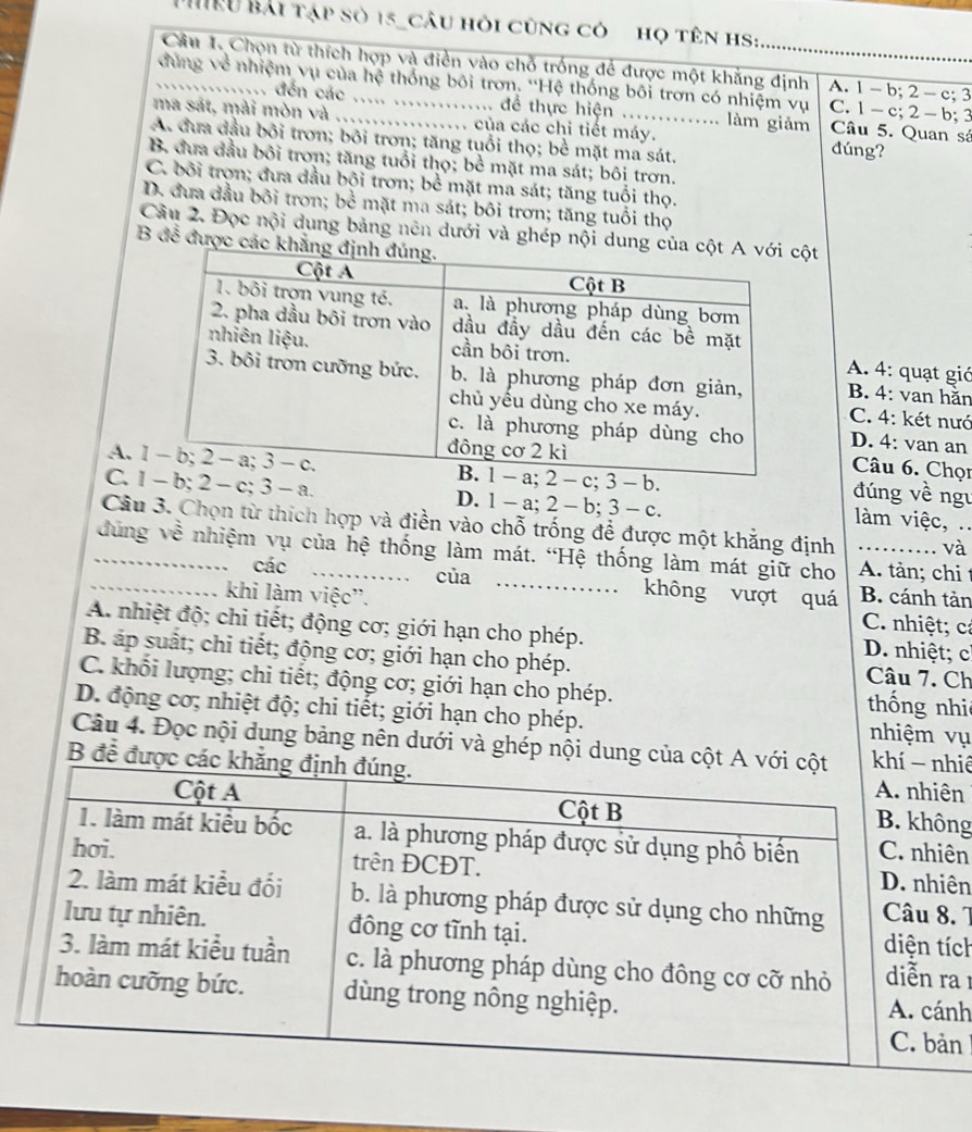 HRU Bải tập số 15_câu hỏi cùng có họ tên hS:
Câu 1 Chọn từ thích hợp và điển vào chỗ trống để được một khẳng định A. 1 - b; 2 - c; 3
đứng về nhiệm vụ của hệ thống bối trơn. ''Hệ thống bối trơn có nhiệm vụ C. 1 - c; 2 - b; 3
....... đến các ..... .............. để thực hiện .............. làm giảm Câu 5. Quan sá
ma sát, mài mòn và _ của các chi tiết máy. đúng?
A. đưa đầu bối trơn; bôi trơn; tăng tuổi thọ; bề mặt ma sát.
B. đưa đầu bối trơn; tăng tuổi thọ; bề mặt ma sát; bôi trơn.
C. bối trọn; đưa dầu bội trơn; bể mặt ma sát; tăng tuổi thọ.
D. đưa đầu bôi trơn; bề mặt ma sát; bôi trơn; tăng tuổi thọ
Câu 2. Đọc nội dung bảng nên dưới và ghép nội dung cột
B để được các k
A. 4: quạt gió
B. 4: van hăn
C. 4: két nướ
D. 4: van an
Câu 6. Chọi
A. c; 3 - b. đúng về ngu
C.  b; 2 - c; 3 - a. D. 1 - a; 2 - b; 3 - c.
làm việc, ..
Câu 3. Chọn từ thích hợp và điền vào chỗ trống để được một khẳng định và
_đùng về nhiệm vụ của hệ thống làm mát. “Hệ thống làm mát giữ cho _A. tản; chi 
……
_、 các     của _ह    không vượt quá B. cánh tản
. . 、
khi làm việc'. C. nhiệt; cả
A. nhiệt độ; chi tiết; động cơ; giới hạn cho phép. D. nhiệt; c
B. áp suất; chi tiết; động cơ; giới hạn cho phép. Câu 7. Ch
C. khối lượng; chi tiết; động cơ; giới hạn cho phép. thống nhi
D. động cơ; nhiệt độ; chi tiết; giới hạn cho phép. nhiệm vụ
Câu 4. Đọc nội dung bảng nên dưới và ghép nội dung củaiê
B để đưn
ng
n
n
. 7
ch
a
h
n 1