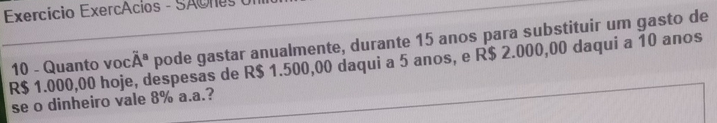 Exercício Exercácios - SAores
R$ 1.000,00 hoje, despesas de R$ 1.500,00 daqui a 5 anos, e R$ 2.000,00 daqui a 10 anos 10 - Quanto voc A^s pode gastar anualmente, durante 15 anos para substituir um gasto de 
se o dinheiro vale 8% a.a.?