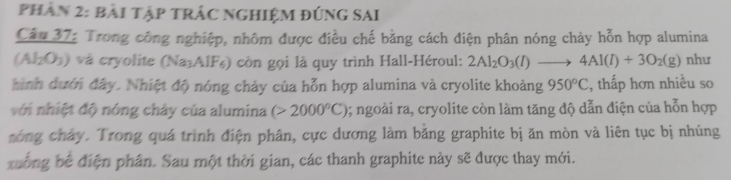 Phân 2: bài Tập TRÁC NGHIệM đúng SAi 
Cầu 37: Trong công nghiệp, nhôm được điều chế bằng cách điện phân nóng chảy hỗn hợp alumina 
(Al₂O3) và cryolite (Na₃AlF₆) còn gọi là quy trình Hall-Héroul: 2Al_2O_3(l)to 4Al(l)+3O_2(g) như 
hinh dưới đây. Nhiệt độ nóng chảy của hỗn hợp alumina và cryolite khoảng 950°C , thấp hơn nhiều so 
với nhiệt độ nóng chây của alumina (>2000°C); ngoài ra, cryolite còn làm tăng độ dẫn điện của hỗn hợp 
róng chây. Trong quá trình điện phân, cực dương làm bằng graphite bị ăn mòn và liên tục bị nhúng 
xuống bể điện phân. Sau một thời gian, các thanh graphite này sẽ được thay mới.