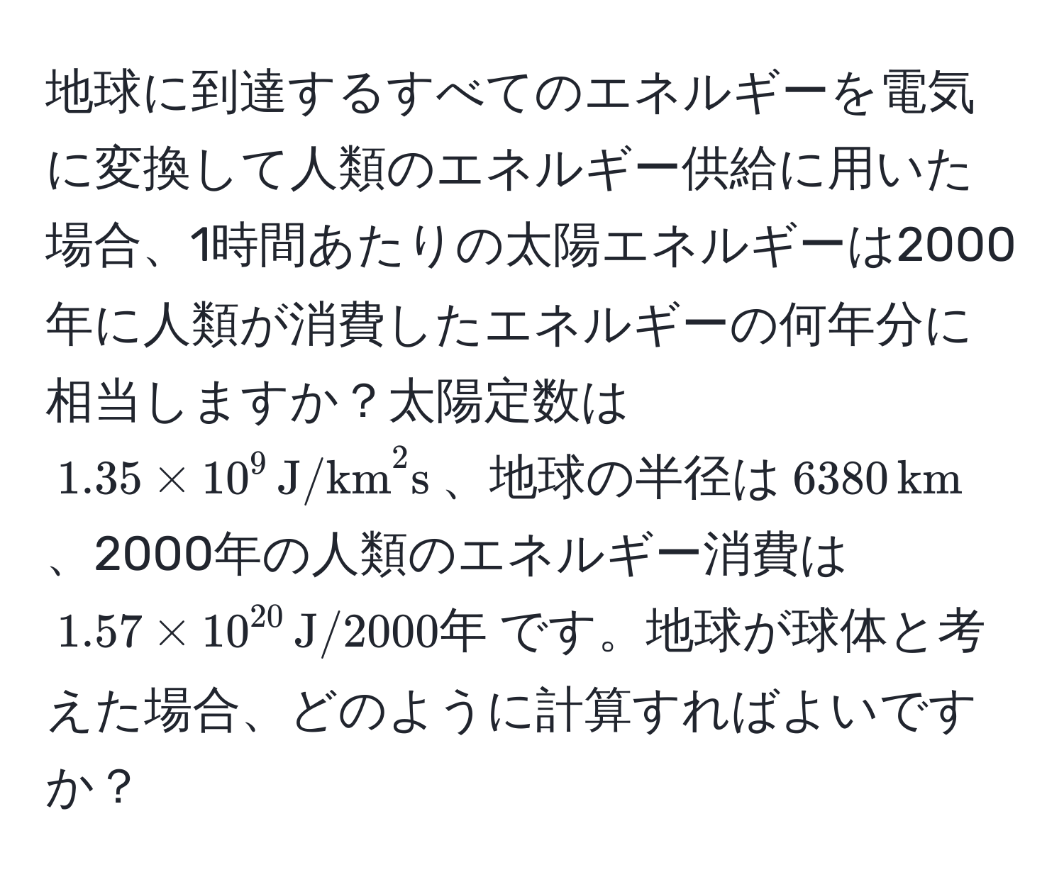 地球に到達するすべてのエネルギーを電気に変換して人類のエネルギー供給に用いた場合、1時間あたりの太陽エネルギーは2000年に人類が消費したエネルギーの何年分に相当しますか？太陽定数は$1.35 * 10^(9 , (J/km)^(2s)$、地球の半径は$6380 , km)$、2000年の人類のエネルギー消費は$1.57 * 10^(20) , J/2000年$です。地球が球体と考えた場合、どのように計算すればよいですか？