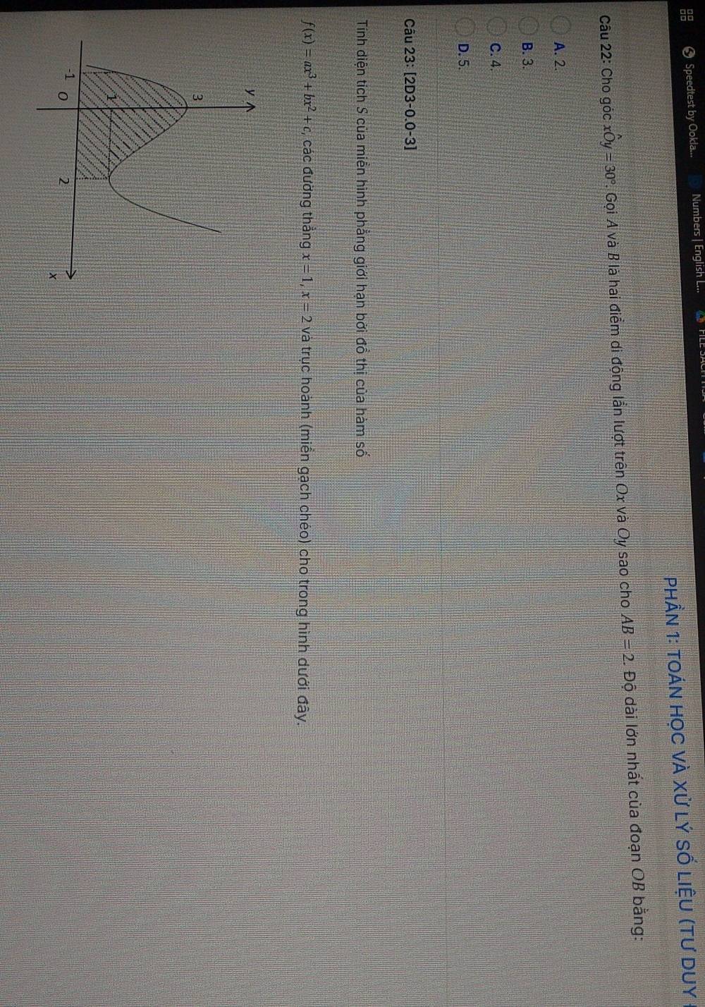 Speedtest by Ookla... Numbers | English L...
PhầN 1: tOáN họC VÀ Xử LÝ SỔ LiệU (tư DUY
Câu 22: Cho góc xwidehat Oy=30°. Gọi A và B là hai điểm di động lần lượt trên Ox và Oy sao cho AB=2. Độ dài lớn nhất của đoạn OB bằng:
A. 2.
B. 3.
C. 4.
D. 5.
Câu 2 3:[2D3-0.0-3]
Tính diện tích S của miền hình phẳng giới hạn bởi đồ thị của hàm số
f(x)=ax^3+bx^2+c, , các đường thắng x=1, x=2 và trục hoành (miền gạch chéo) cho trong hình dưới đây.