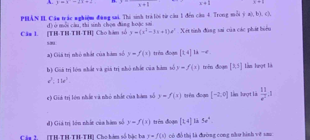 y=x-2x+2 B. frac x+1 x+1 x+1
PHAN II. Câu trắc nghiệm đúng sai. Thi sinh trả lời từ câu 1 đến câu 4. Trong mỗi ý a), b), c), 
d) ở mỗi câu, thỉ sinh chọn đúng hoặc sai. 
Câu 1. [TH-TH-TH-TH] Cho hàm số y=(x^2-3x+1)e^x Xét tinh đúng sai của các phát biểu 
sau: 
a) Giá trị nhỏ nhất của hàm số y=f(x) trên đoạn [1;4] là -e 
b) Giá trị lớn nhất và giá trị nhỏ nhất của hàm số y=f(x) trên đoạn [3;5] lần lượt là
e^3; 11e^5. 
c) Giá trị lớn nhất và nhỏ nhất của hàm số y=f(x) trên đoạn [-2;0] lần lượt là  11/e^2 ,1°
d) Giá trị lớn nhất của hàm số y=f(x) trên đoạn [1;4] là 5e^4. 
Cầu 2. [TH-TH-TH-TH] Cho hàm số bậc ba y=f(x) có đồ thị là đường cong như hình vẽ sau: