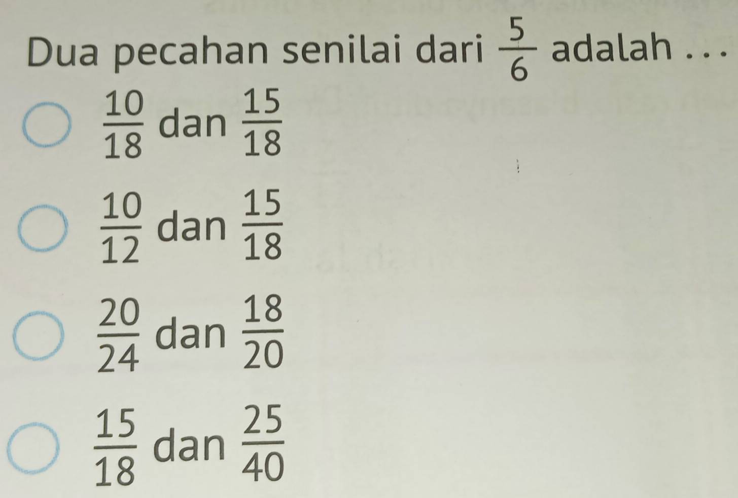 Dua pecahan senilai dari  5/6  adalah . . .
 10/18  dan  15/18 
 10/12  dan  15/18 
 20/24  dan  18/20 
 15/18  dan  25/40 