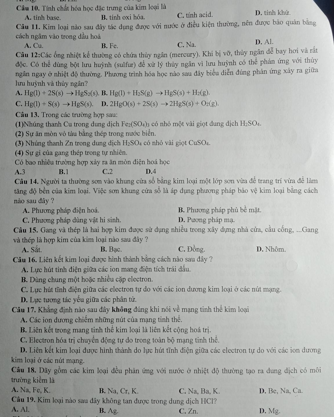 Tính chất hóa học đặc trưng của kim loại là
A. tính base. B. tính oxi hóa. C. tính acid. D. tính khử.
Câu 11. Kim loại nào sau đây tác dụng được với nước ở điều kiện thường, nên được bảo quản bằng
cách ngâm vào trong dầu hoả
A. Cu. B. Fe. C. Na. D. Al.
Câu 12:Các ống nhiệt kế thường có chứa thủy ngân (mercury). Khi bị vỡ, thủy ngân dễ bay hơi và rất
độc. Có thể dùng bột lưu huỳnh (sulfur) để xử lý thủy ngân vì lưu huỳnh có thể phản ứng với thủy
ngân ngay ở nhiệt độ thường. Phương trình hóa học nào sau đây biểu diễn đúng phản ứng xảy ra giữa
lưu huỳnh và thủy ngân?
A. Hg(l)+2S(s)to HgS_2(s). B. Hg(l)+H_2S(g)to HgS(s)+H_2(g).
C. Hg(l)+S(s)to HgS(s). D. 2HgO(s)+2S(s)to 2HgS(s)+O_2(g).
Câu 13. Trong các trường hợp sau:
(1)Nhúng thanh Cu trong dung dịch Fe_2(SO_4) 03 có nhỏ một vài giọt dung dịch H_2SO_4.
(2) Sự ăn mòn vỏ tàu bằng thép trong nước biển.
(3) Nhúng thanh Zn trong dung dịch H_2SO_4 có nhỏ vài giọt CuSO_4.
(4) Sự gỉ của gang thép trong tự nhiên.
Có bao nhiêu trường hợp xảy ra ăn mòn điện hoá học
A.3 B.1 C.2 D.4
Câu 14. Người ta thường sơn vào khung cửa sổ bằng kim loại một lớp sơn vừa để trang trí vừa để làm
tăng độ bền của kim loại. Việc sơn khung cửa số là áp dụng phương pháp bảo vệ kim loại bằng cách
nào sau đây ?
A. Phương pháp điện hoá. B. Phương pháp phủ bề mặt.
C. Phương pháp dùng vật hi sinh. D. Pương pháp mạ.
Câu 15. Gang và thép là hai hợp kim được sử dụng nhiều trong xây dựng nhà cửa, cầu cống, ...Gang
và thép là hợp kim của kim loại nào sau đây ?
A. Sắt. B. Bạc. C. Đồng. D. Nhôm.
Câu 16. Liên kết kim loại được hình thành bằng cách nào sau đây ?
A. Lực hút tỉnh điện giữa các ion mang điện tích trái dấu.
B. Dùng chung một hoặc nhiều cặp electron.
C. Lực hút tĩnh điện giữa các electron tự do với các ion dương kim loại ở các nút mạng.
D. Lực tương tác yếu giữa các phân tử.
Câu 17. Khẳng định nào sau đây không đúng khi nói về mạng tinh thể kim loại
A. Các ion dương chiếm những nút của mạng tinh thể.
B. Liên kết trong mang tinh thể kim loại là liên kết cộng hoá trị.
C. Electron hóa trị chuyển động tự do trong toàn bộ mạng tinh thể.
D. Liên kết kim loại được hình thành do lực hút tĩnh điện giữa các electron tự do với các ion dương
kim loại ở các nút mạng.
Câu 18. Dãy gồm các kim loại đều phản ứng với nước ở nhiệt độ thường tạo ra dung dịch có môi
trường kiểm là
A. Na, Fe, K. B. Na, Cr, K. C. Na, Ba, K. D. Be, Na, Ca.
Câu 19. Kim loại nào sau đây không tan dược trong dung dịch HCl?
A. Al. B. Ag. C. Zn. D. Mg.