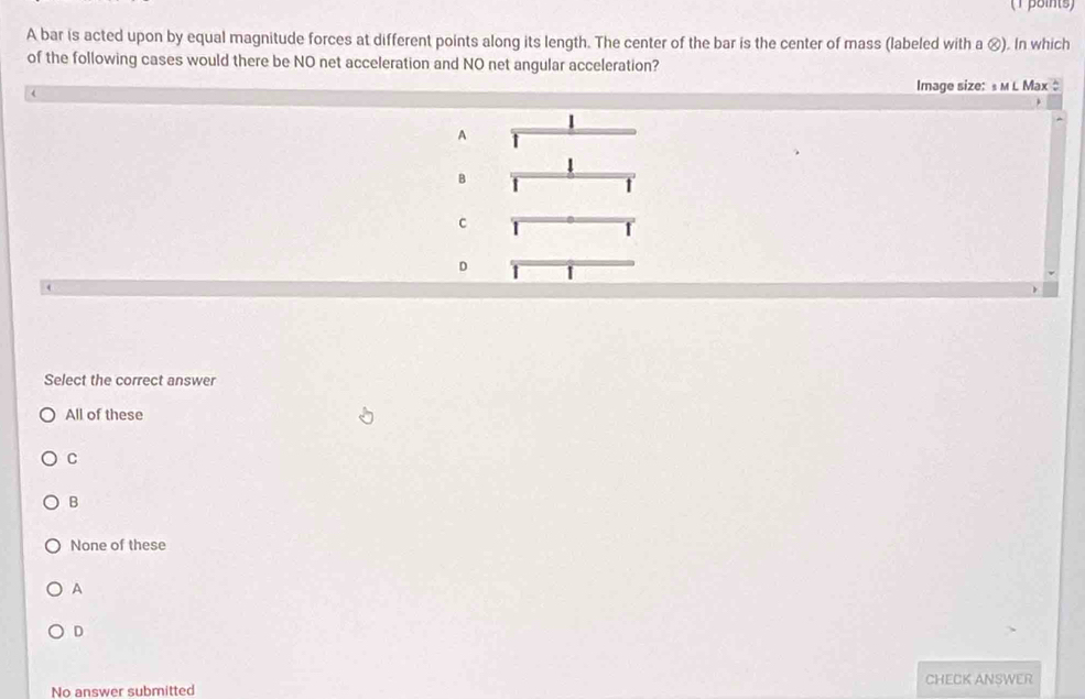 (T βoints)
A bar is acted upon by equal magnitude forces at different points along its length. The center of the bar is the center of mass (labeled with a ⓧ). In which
of the following cases would there be NO net acceleration and NO net angular acceleration?
Image size: s мL Max 
|
A
1
B
1
C
D
Select the correct answer
All of these
C
B
None of these
A
D
No answer submitted CHECK ANSWER