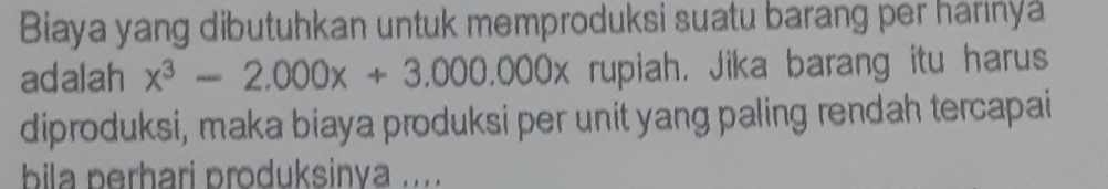 Biaya yang dibutuhkan untuk memproduksi suatu barang per harinya 
adalah x^3-2.000x+3.000.000x rupiah, Jika barang itu harus 
diproduksi, maka biaya produksi per unit yang paling rendah tercapai 
bila perhari produksinya .....