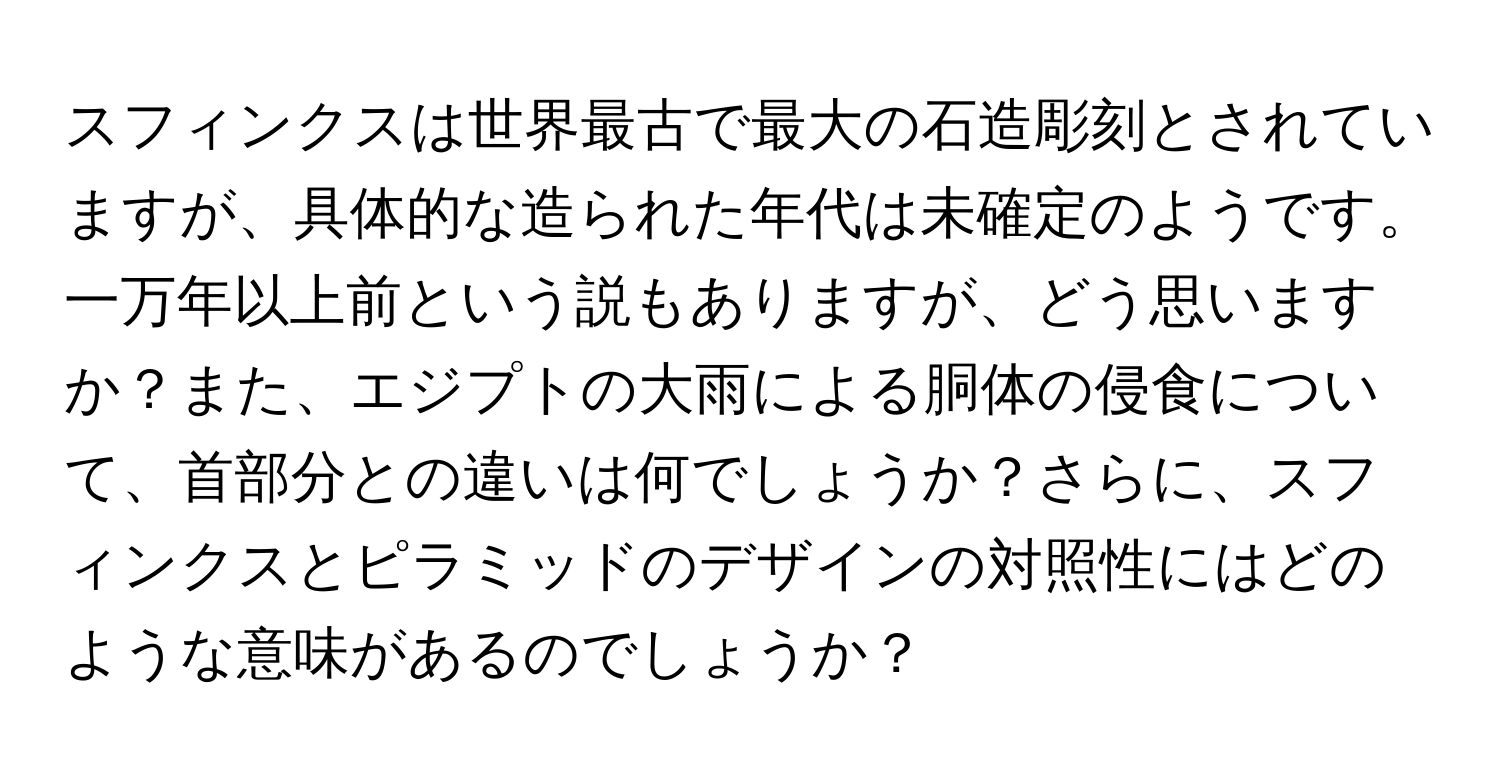 スフィンクスは世界最古で最大の石造彫刻とされていますが、具体的な造られた年代は未確定のようです。一万年以上前という説もありますが、どう思いますか？また、エジプトの大雨による胴体の侵食について、首部分との違いは何でしょうか？さらに、スフィンクスとピラミッドのデザインの対照性にはどのような意味があるのでしょうか？