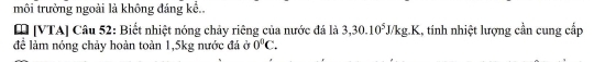 môi trường ngoài là không đáng kể.. 
[ [VTA] Câu 52: Biết nhiệt nóng chảy riêng của nước đá là 3, 30.10^5J/kg.K 1, tính nhiệt lượng cần cung cấp 
để làm nóng chảy hoàn toàn 1,5kg nước đá ở 0°C.