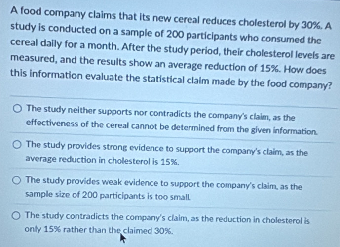 A food company claims that its new cereal reduces cholesterol by 30%. A
study is conducted on a sample of 200 participants who consumed the
cereal daily for a month. After the study period, their cholesterol levels are
measured, and the results show an average reduction of 15%. How does
this information evaluate the statistical claim made by the food company?
The study neither supports nor contradicts the company's claim, as the
effectiveness of the cereal cannot be determined from the given information.
The study provides strong evidence to support the company's claim, as the
average reduction in cholesterol is 15%.
The study provides weak evidence to support the company's claim, as the
sample size of 200 participants is too small.
The study contradicts the company's claim, as the reduction in cholesterol is
only 15% rather than the claimed 30%.