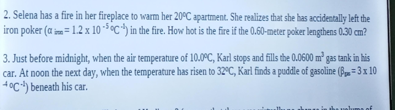 Selena has a fire in her fireplace to warm her 20^oC apartment. She realizes that she has accidentally left the 
iron poker (alpha _iron=1.2* 10^((-5)°C^-1)) in the fire. How hot is the fire if the 0.60-meter poker lengthens 0.30 cm? 
3. Just before midnight, when the air temperature of 10.0°C , Karl stops and fills the 0.0600m^3 gas tank in his 
car. At noon the next day, when the temperature has risen to 32°C , Karl finds a puddle of gasoline (beta _gas=3* 10^((-4)°C^-1)) beneath his car.