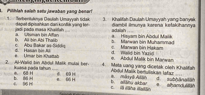 Pilihlah salah satu jawaban yang benar!
1. Terbentuknya Daulah Umayyah tidak 3. Khalifah Daulah Umayyah yang banyak
dapat dipisahkan dari konflik yang ter- diambil ilmunya karena kefakihannya
jadi pada masa Khalifah .... adalah …_
a. Utsman bin Affan a. Hisyam bin Abdul Malik
b. Ali bin Abi Thalib b. Marwan bin Muhammad
c. Abu Bakar as-Siddiq c. Marwan bin Hakam
d. Hasan bin Ali d. Walid bin Yazid
e. Umar bin Khattab e. Abdul Malik bin Marwan
2. Al-Walid bin Abdul Malik mulai ber- 4. Mata uang yang dicetak oleh Khalifah
kuasa pada tahun .... Abdul Malik bertuliskan lafaz .
a. 68 H d. 69 H a. māsyā Allāh d. subḥānallāh
b. 86 H e. 66 H b. allāhu akbar
c. 96 H e. alḥamdulillāh
c. lā ilāha illallāh