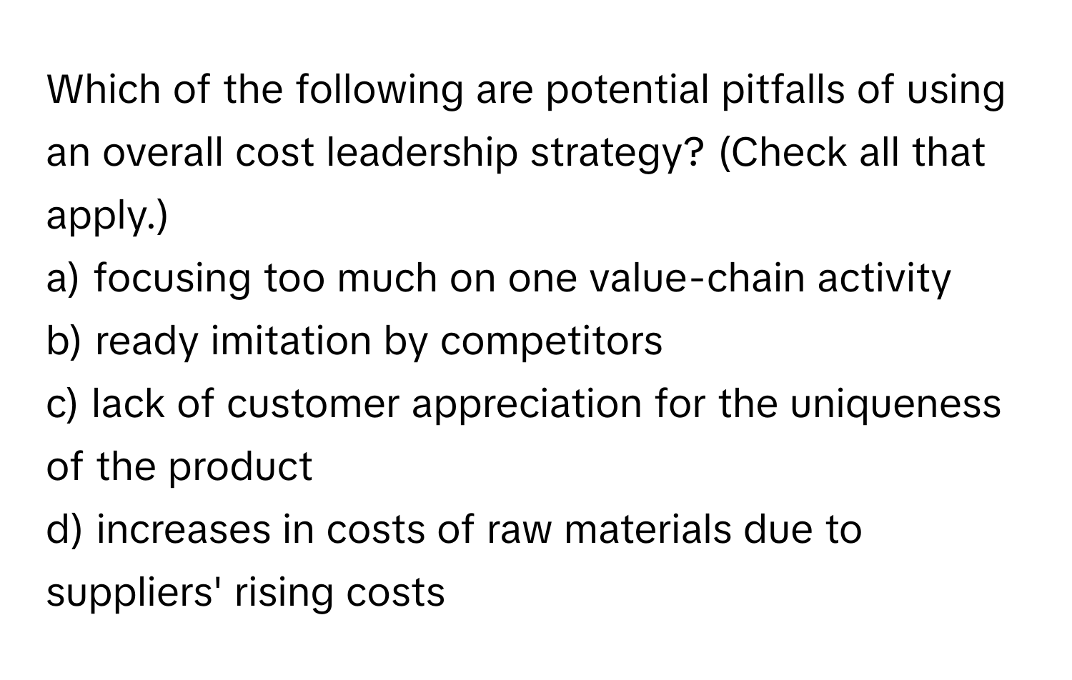 Which of the following are potential pitfalls of using an overall cost leadership strategy? (Check all that apply.)

a) focusing too much on one value-chain activity
b) ready imitation by competitors
c) lack of customer appreciation for the uniqueness of the product
d) increases in costs of raw materials due to suppliers' rising costs