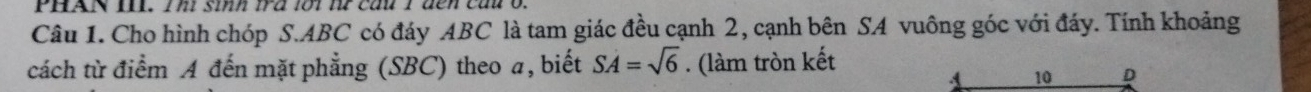 PHAN I. Th sinh tra lot t cầu T den cau t 
Câu 1. Cho hình chóp S. ABC có đáy ABC là tam giác đều cạnh 2, cạnh bên SA vuông góc với đáy. Tính khoảng 
cách từ điểm A đến mặt phẳng (SBC) theo a, biết SA=sqrt(6). (làm tròn kết 
A 10 D