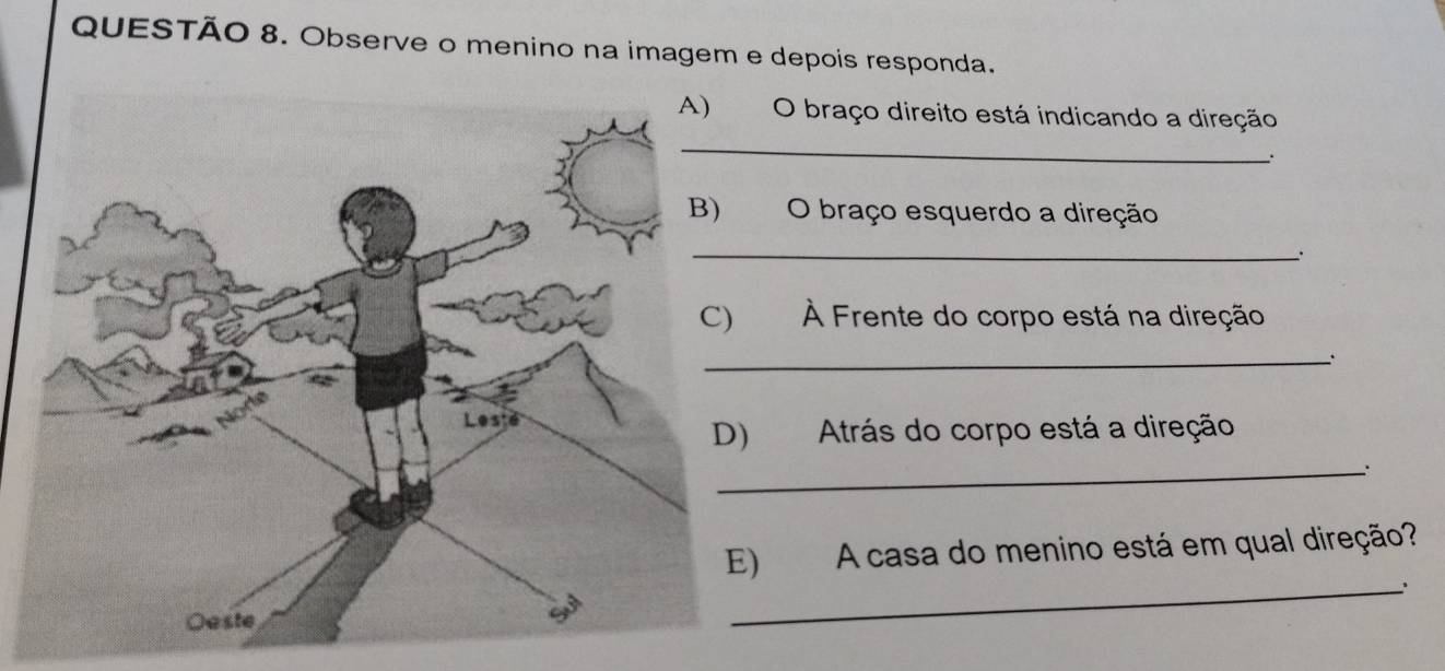 Observe o menino na imagem e depois responda. 
O braço direito está indicando a direção 
_ 
. 
O braço esquerdo a direção 
_ 
À Frente do corpo está na direção 
_ 
Atrás do corpo está a direção 
_. 
) A casa do menino está em qual direção? 
_.