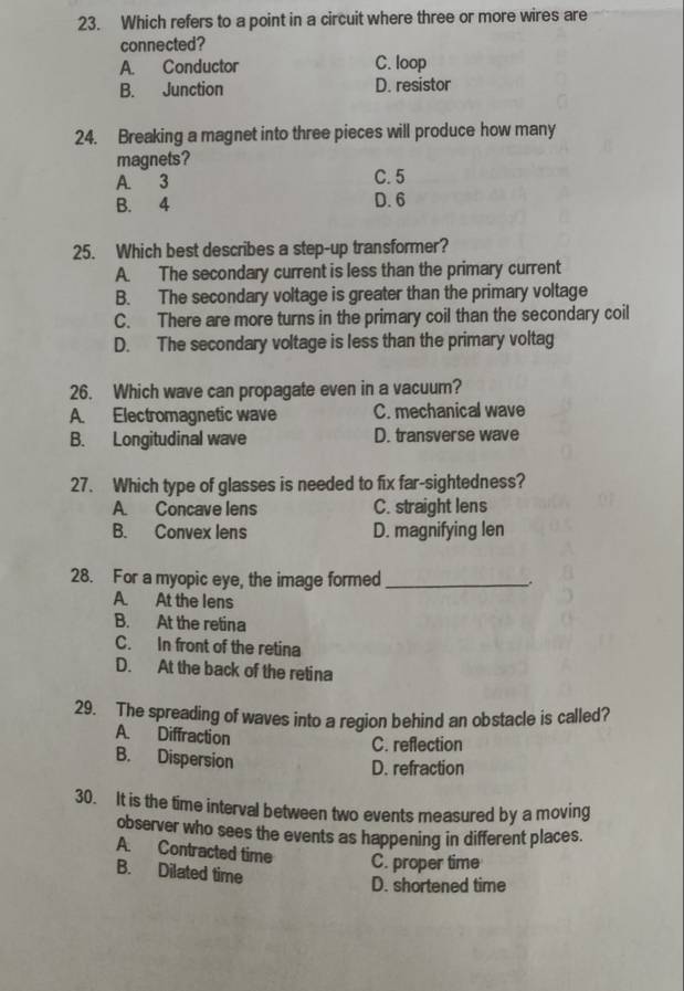 Which refers to a point in a circuit where three or more wires are
connected?
A. Conductor C. loop
B. Junction D. resistor
24. Breaking a magnet into three pieces will produce how many
magnets?
A. 3 C. 5
B. 4 D. 6
25. Which best describes a step-up transformer?
A. The secondary current is less than the primary current
B. The secondary voltage is greater than the primary voltage
C. There are more turns in the primary coil than the secondary coil
D. The secondary voltage is less than the primary voltag
26. Which wave can propagate even in a vacuum?
A. Electromagnetic wave C. mechanical wave
B. Longitudinal wave D. transverse wave
27. Which type of glasses is needed to fix far-sightedness?
A. Concave lens C. straight lens
B. Convex lens D. magnifying len
28. For a myopic eye, the image formed_
A. At the lens
B. At the retina
C. In front of the retina
D. At the back of the retina
29. The spreading of waves into a region behind an obstacle is called?
A. Diffraction
C. reflection
B. Dispersion
D. refraction
30. It is the time interval between two events measured by a moving
observer who sees the events as happening in different places.
A. Contracted time C. proper time
B. Dilated time
D. shortened time