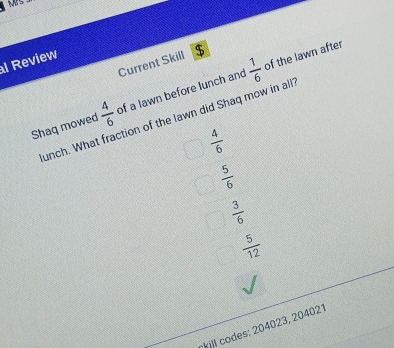 of the lawn after
Current Skill $
l Review
Shaq mowed  4/6  of a lawn before lunch and  1/6 
unch. What fraction of the lawn did Shaq mow in all
 4/6 
 5/6 
 3/6 
 5/12 
kill codes: 204023, 204021