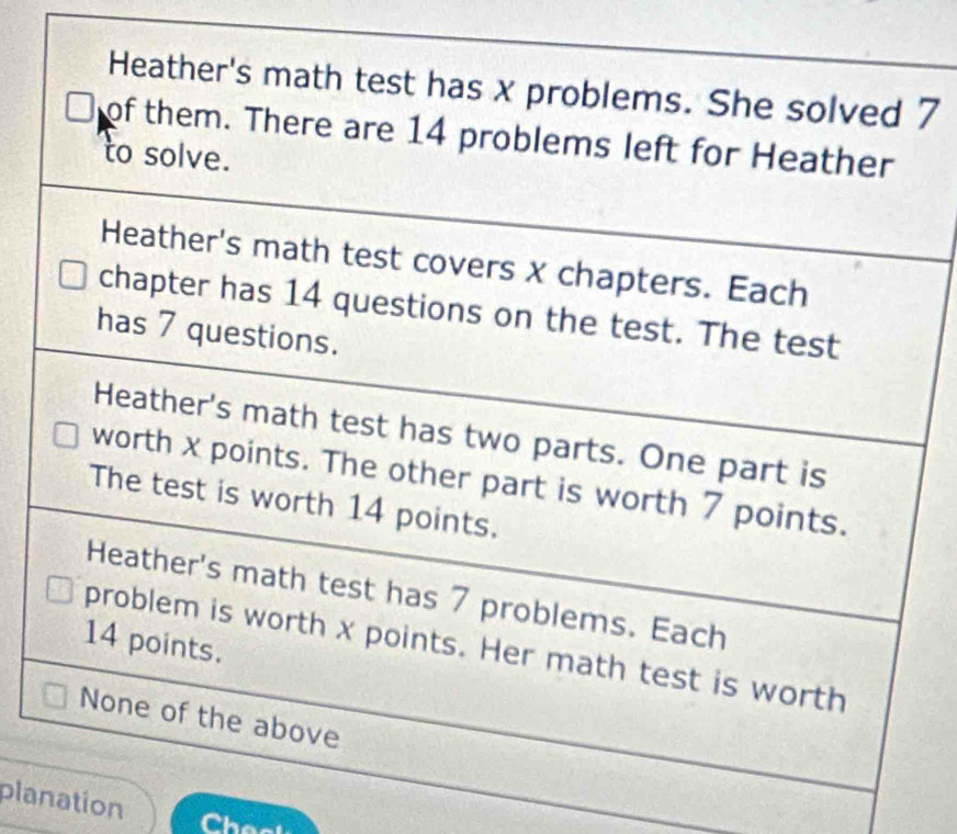 Heather's math test has x problems. She solved 7
of them. There are 14 problems left for Heather 
to solve. 
Heather's math test covers x chapters. Each 
chapter has 14 questions on the test. The test 
has 7 questions. 
Heather's math test has two parts. One part is 
worth x points. The other part is worth 7 points. 
The test is worth 14 points. 
Heather's math test has 7 problems. Each
14 points. 
problem is worth x points. Her math test is worth 
None of the above 
planation 
Cheat