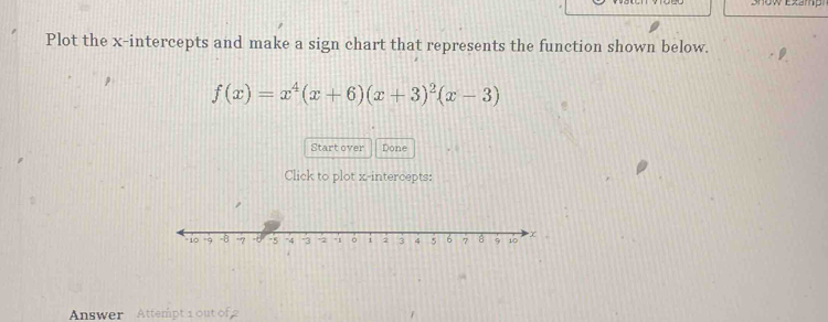 Plot the x-intercepts and make a sign chart that represents the function shown below.
f(x)=x^4(x+6)(x+3)^2(x-3)
Start over Done 
Click to plot x-intercepts: 
Answer Attempt 1 out of 2