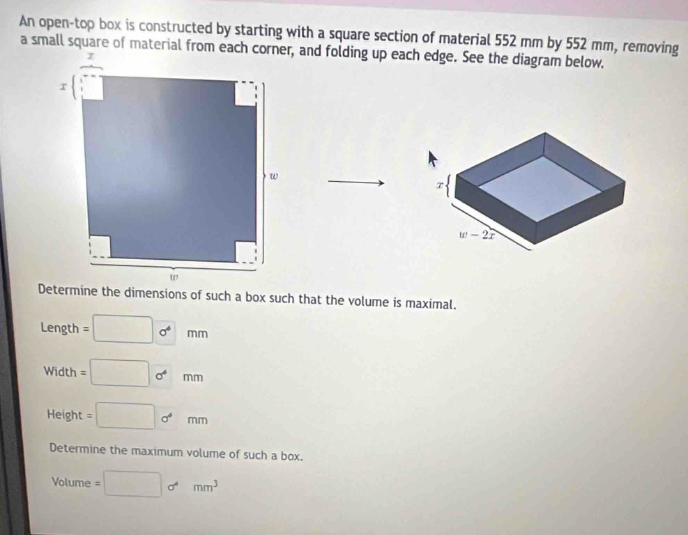 An open-top box is constructed by starting with a square section of material 552 mm by 552 mm, removing
a small square of material from each corner, and folding up each edge. See the diagram below.
Determine the dimensions of such a box such that the volume is maximal.
Length =□ 0^6mm
Width v_circ  =□ 0°mm
Height =□ o^4mm
Determine the maximum volume of such a box.
Volume =□ sigma^4mm^3