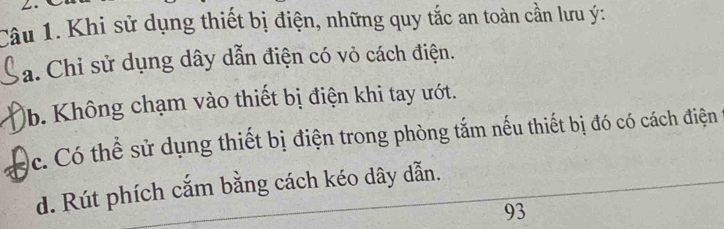 Khi sử dụng thiết bị điện, những quy tắc an toàn cần lưu ý :
a. Chỉ sử dụng dây dẫn điện có vỏ cách điện.
b. Không chạm vào thiết bị điện khi tay ướt.
c. Có thể sử dụng thiết bị điện trong phòng tắm nếu thiết bị đó có cách điện
d. Rút phích cắm bằng cách kéo dây dẫn.
93