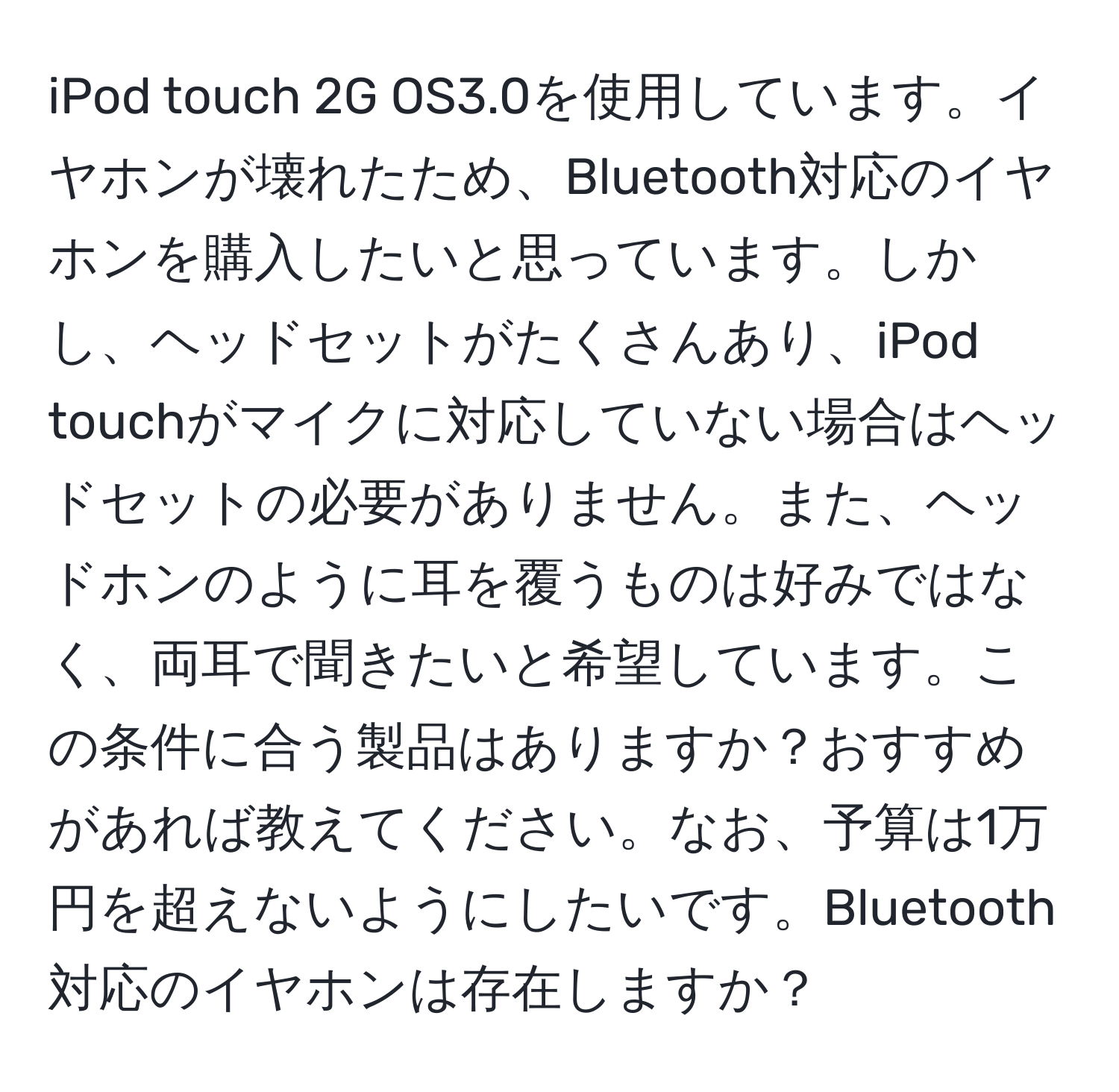 iPod touch 2G OS3.0を使用しています。イヤホンが壊れたため、Bluetooth対応のイヤホンを購入したいと思っています。しかし、ヘッドセットがたくさんあり、iPod touchがマイクに対応していない場合はヘッドセットの必要がありません。また、ヘッドホンのように耳を覆うものは好みではなく、両耳で聞きたいと希望しています。この条件に合う製品はありますか？おすすめがあれば教えてください。なお、予算は1万円を超えないようにしたいです。Bluetooth対応のイヤホンは存在しますか？