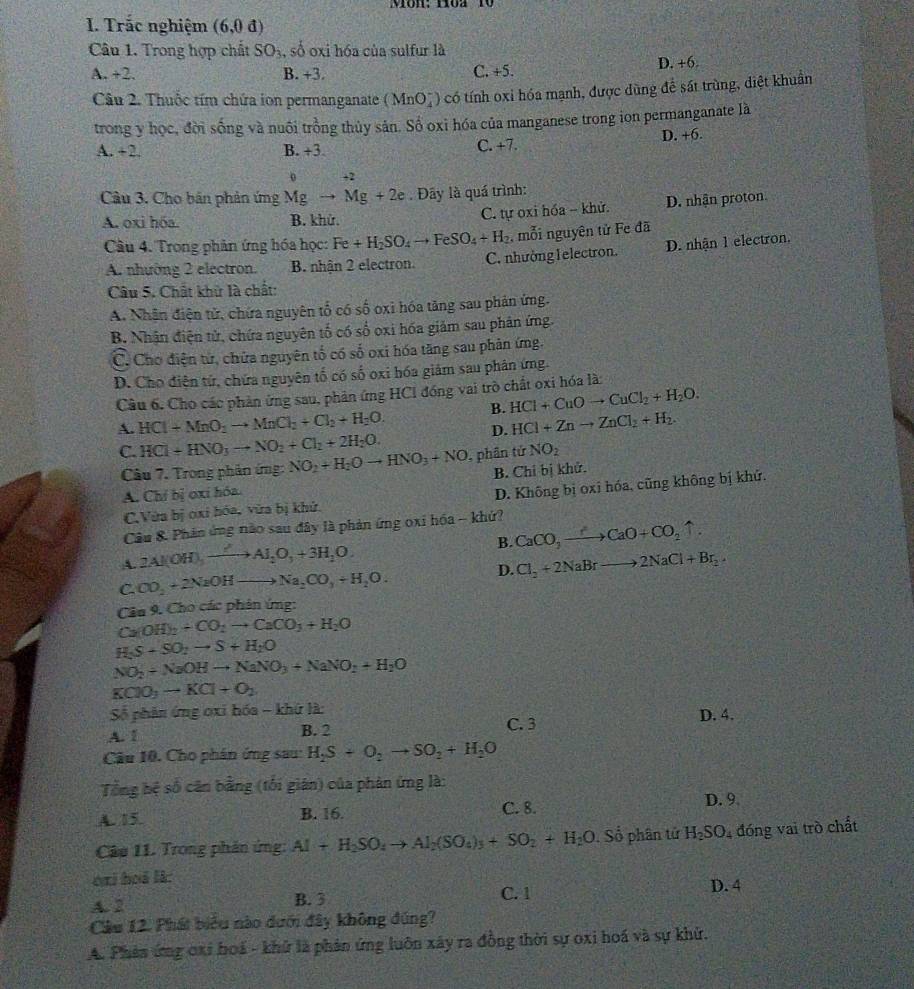 Môn:Hòa 10
I. Trắc nghiệm (6,0.d)
Câu 1. Trong hợp chất SO_3 , số oxi hóa của sulfur là
A. +2. B. +3. C. +5. D. +6.
Câu 2. Thuộc tím chứa ion permanganate (MnO_4^(-) có tính oxi hóa mạnh, được dùng để sát trùng, diệt khuẩn
trong y học, đời sống và nuôi trồng thủy sản. Số oxì hóa của manganese trong ion permanganate là
A. +2 B. +3. C. +7. D. +6.
0 +2
Câu 3. Cho bản phản ứng Mgto Mg+2e. Đây là quá trình:
A. oxi hóa. B. khử. C. tự oxi hóa - khử. D. nhận proton
Câu 4. Trong phân ứng hóa học: Fe+H_2)SO_4to FeSO_4+H_2 , mỗi nguyên tử Fe đã
A. nhường 2 electron. B. nhận 2 electron. C. nhường l electron. D. nhận 1 electron.
Câu 5. Chất khử là chất:
A. Nhận điện tử, chứa nguyên tố có số oxi hóa tăng sau phản ứng.
B. Nhận điện tử, chứa nguyên tố có số oxi hóa giảm sau phân ứng.
C. Cho điện tứ, chứa nguyên tổ có số oxi hóa tăng sau phản ứng.
D. Cho điên tử, chứa nguyên tố có số oxi hóa giám sau phân ứng.
Câu 6, Cho các phản ứng sau, phản ứng HCI đóng vai trò chất oxi hóa là:
B. HCl+CuOto CuCl_2+H_2O.
A HCl+MnO_2to MnCl_2+Cl_2+H_2O.
D. HCl+Znto ZnCl_2+H_2.
C. HCl+HNO_3to NO_2+Cl_2+2H_2O. , phân tứ NO_2
Câu 7. Trong phản ứng: NO_2+H_2Oto HNO_3+NO
A. Chỉ bị oxi hóa. B. Chỉ bị khử.
C.Vừa bị oxi hóa, vửa bị khử. D. Không bị oxi hóa, cũng không bị khứ.
Câu &. Phản ứng nào sau đây là phản ứng oxi hóa - khứ?
B. CaCO_3to CaO+CO_2uparrow .
A. 2Al(OH),xrightarrow ?Al_2O_3+3H_2O.
C CO_2+2NaOHto Na_2CO_3+H_2O.
D. Cl_2+2NaBrto 2NaCl+Br_2.
Câu 9. Cho các phản ứng:
Ca(OH)_2+CO_2to CaCO_3+H_2O
H_2S-SO_2to S+H_2O
NO_2+NaOHto NaNO_3+NaNO_2+H_2O
KClO_3to KCl+O_2
Số phân ứng oxi bóa - khứ là: D. 4.
A. 1 B. 2 C. 3
Câu 10. Cho phán ứng sau H_2S+O_2to SO_2+H_2O
Tổng hệ số căn bằng (tối giân) của phản ứng là:
A. 15. B. 16. C. 8. D. 9
Câu 11. Trong phản ứng: Al+H_2SO_4to Al_2(SO_4)_3+SO_2+H_2O. Số phân tử H_2SO_4 đóng vai trò chất
oai hoã là: D. 4
A. 2 B. 3 C. 1
Câu 12. Phát biểu nào dưới đây không đúng?
A. Phản ứng oxi boá - khử là phản ứng luôn xây ra đồng thời sự oxi hoá và sự khử.