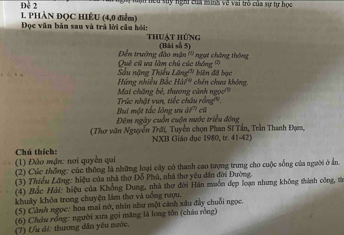 Đề 2 
lạn hếu suy nghi của minh về vai trò của sự tự học 
I. PHÀN ĐQC HIÈU (4,0 điểm) 
Đọc văn bản sau và trả lời câu hỏi: 
thuật hứng 
(Bài số 5) 
Đến trường đào mận (') ngạt chăng thông 
Quê cũ ưa làm chủ cúc thông (?) 
Sầu nặng Thiếu Lăng®) biên đã bạc 
Hứng nhiều Bắc Hải chén chưa không. 
Mai chăng bẻ, thương cành ngọc(⑸) 
Trúc nhặt vun, tiếc cháu rồng⑥). 
Bui một tắc lòng ưu ái' cũ 
Đêm ngày cuồn cuộn nước triều đông 
(Thơ văn Nguyễn Trãi, Tuyển chọn Phan Sĩ Tấn, Trần Thanh Đạm, 
NXB Giáo dục 1980, tr. 41-42) 
Chú thích: 
(1) Đào mận: nơi quyền quí 
(2) Cúc thống: cúc thông là những loại cây cỏ thanh cao tượng trưng cho cuộc sống của người ở ẩn. 
(3) Thiếu Lăng: hiệu của nhà thơ Đỗ Phủ, nhà thơ yêu dân đời Đường. 
(4) Bắc Hải: hiệu của Khồng Dung, nhà thơ đời Hán muốn dẹp loạn nhưng không thành công, tìn 
khuây khỏa trong chuyện làm thơ và uống rượu. 
(5) Cành ngọc: hoa mai nở, nhìn như một cành xâu đầy chuỗi ngọc. 
(6) Cháu rồng: người xưa gọi măng là long tôn (cháu rồng) 
(7) Ưu ái: thương dân yêu nước.