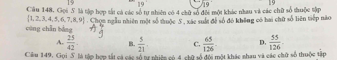 19 
19
19
19
Câu 148. Gọi S là tập hợp tất cả các số tự nhiên có 4 chữ số đôi một khác nhau và các chữ số thuộc tập
 1,2,3,4,5,6,7,8,9. Chọn ngẫu nhiên một số thuộc S , xác suất để số đó không có hai chữ số liên tiếp nào
cùng chẵn bằng
A.  25/42 . B.  5/21 .  65/126 .  55/126 . 
C.
D.
Câu 149. Gọi S là tập hợp tất cả các số tư nhiên có 4 chữ số đội một khác nhau và các chữ số thuộc tập