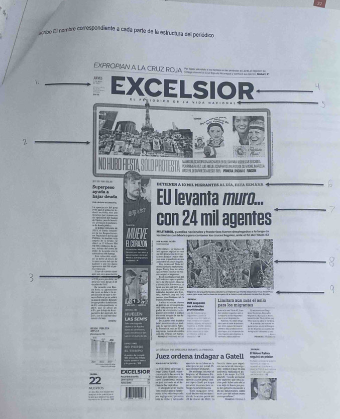 scribe El nombre correspondiente a cada parte de la estructura del periódico 
EXPROPIAN A LA CRUZ ROJA S ' 
For haber akundido a ie haridos am ls priistan te 2018, en régimen Hs 
EXCELSIOR 
2 
MAMAS BUSCADOPAS MARCHAREN En Su Día FARA VSEILzAR SU CALiSA 
POR PRIMEÑA VEZ, LUIS MIgUEl COMPARGUra foto de SU NDrE, MARDE lA 
∴ DE ) E PRMRA (PACN E FUnCO 
§ “ ” “ “ detienen a 10 mil migrantes al día, esta se 
Superpeso EU levanta muro... 
ayuda a bajar deuda 
con 24 mil agentes 
los limites con México naca contener ios cruces lenales, ante el fn del Titudo 4. 
3 
DM suspende Limitará aún más el asilo 
provisicn ados para los migrantes 

_ ~- 
Juez ordena indagar a Gatell seguirá en prisión El Góero Palma 
EXCELSIOR 

MUERTOS 
en e