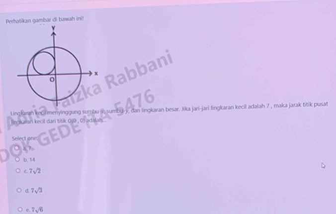 Perhatikan gambar di bawah ini!
Lingkaran kecil menyinggung sumbu- x, sumbu- y, dan lingkaran besar. Jika jari-jari lingkaran kecil adalah 7 , maka jarak titik pusat
lingkaran kecil dari titik 0 0,0) adalah...
Select one:
○ a 7
b. 14
C. 7sqrt(2)
d. 7sqrt(3)
e. 7sqrt(6)