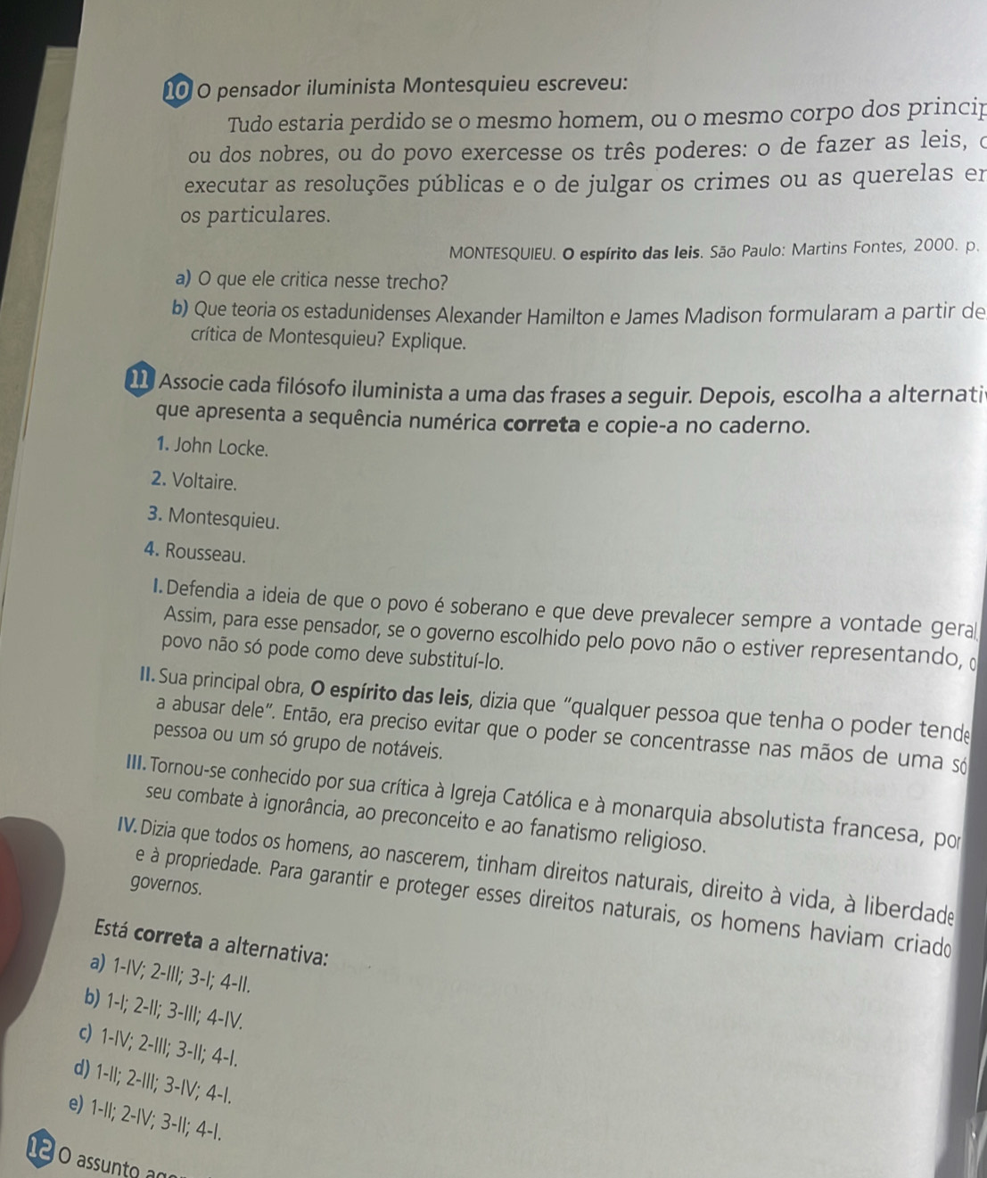 pensador iluminista Montesquieu escreveu:
Tudo estaria perdido se o mesmo homem, ou o mesmo corpo dos princip
ou dos nobres, ou do povo exercesse os três poderes: o de fazer as leis, o
executar as resoluções públicas e o de julgar os crimes ou as querelas em
os particulares.
MONTESQUIEU. O espírito das leis. São Paulo: Martins Fontes, 2000. p.
a) O que ele critica nesse trecho?
b) Que teoria os estadunidenses Alexander Hamilton e James Madison formularam a partir de
crítica de Montesquieu? Explique.
11 Associe cada filósofo iluminista a uma das frases a seguir. Depois, escolha a alternatir
que apresenta a sequência numérica correta e copie-a no caderno.
1. John Locke.
2. Voltaire.
3. Montesquieu.
4. Rousseau.
I.Defendia a ideia de que o povo é soberano e que deve prevalecer sempre a vontade geral
Assim, para esse pensador, se o governo escolhido pelo povo não o estiver representando, 
povo não só pode como deve substituí-lo.
II. Sua principal obra, O espírito das leis, dizia que “qualquer pessoa que tenha o poder tende
a abusar dele". Então, era preciso evitar que o poder se concentrasse nas mãos de uma só
pessoa ou um só grupo de notáveis.
IIII. Tornou-se conhecido por sua crítica à Igreja Católica e à monarquia absolutista francesa, por
seu combate à ignorância, ao preconceito e ao fanatismo religioso.
IV.Dizia que todos os homens, ao nascerem, tinham direitos naturais, direito à vida, à liberdade
governos.
e à propriedade. Para garantir e proteger esses direitos naturais, os homens haviam criado
Está correta a alternativa:
a) 1-IV; 2-III; 3-I; 4-II.
b) 1-I; 2-II; 3-III; 4-IV.
c) 1-IV; 2-III; 3-II; 4-I.
d) 1-II; 2-III; 3-IV; 4-I.
e) 1-II; 2-IV; 3-II; 4-I.
1 0 assunto an