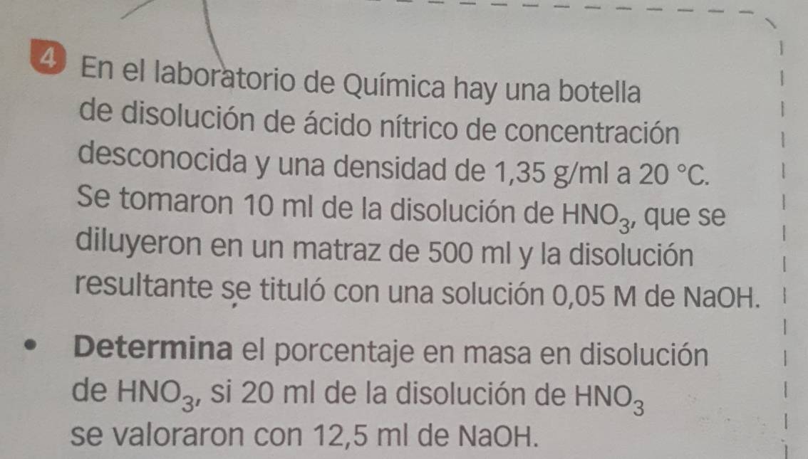 En el laboratorio de Química hay una botella 
de disolución de ácido nítrico de concentración 
desconocida y una densidad de 1,35 g/ml a 20°C. 
Se tomaron 10 ml de la disolución de HNO_3 , que se 
diluyeron en un matraz de 500 ml y la disolución 
resultante se tituló con una solución 0,05 M de NaOH. 
Determina el porcentaje en masa en disolución 
de HNO_3 , si 20 ml de la disolución de HNO_3
se valoraron con 12,5 ml de NaOH.