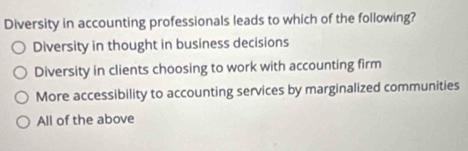 Diversity in accounting professionals leads to which of the following?
Diversity in thought in business decisions
Diversity in clients choosing to work with accounting firm
More accessibility to accounting services by marginalized communities
All of the above