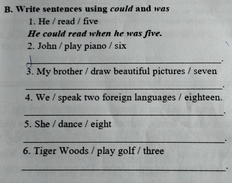 Write sentences using could and was 
1. He / read / five 
He could read when he was five. 
2. John / play piano / six 
_. 
3. My brother / draw beautiful pictures / seven 
_. 
4. We / speak two foreign languages / eighteen. 
_. 
5. She / dance / eight 
_ 
6. Tiger Woods / play golf / three 
_.