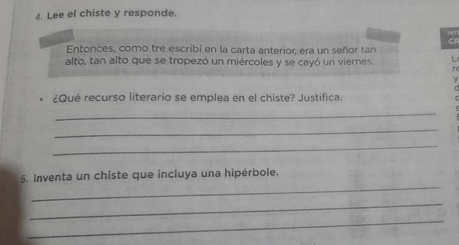 Lee el chiste y responde. 
CR 
Entonces, como tre escribí en la carta anterior, era un señor tan 
alto, tan alto que se tropezó un miércoles y se cayó un viernes. 
L 
re 
y 
C 
¿Qué recurso literario se emplea en el chiste? Justifica. 
C 
_ 
_ 
_ 
_ 
5. Inventa un chiste que incluya una hipérbole. 
_ 
_