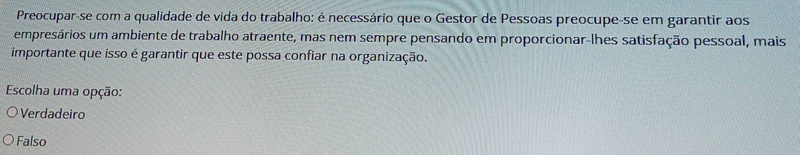 Preocupar-se com a qualidade de vida do trabalho: é necessário que o Gestor de Pessoas preocupe-se em garantir aos
empresários um ambiente de trabalho atraente, mas nem sempre pensando em proporcionar-lhes satisfação pessoal, mais
importante que isso é garantir que este possa confiar na organização.
Escolha uma opção:
Verdadeiro
Falso