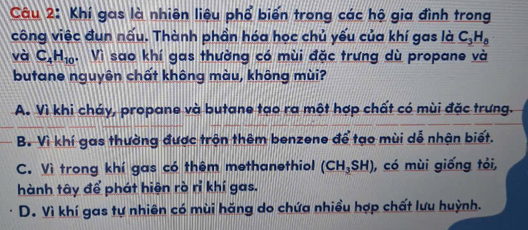 Khí gas là nhiên liệu phổ biến trong các hộ gia đình trong
công việc đun nấu. Thành phần hóa học chủ yếu của khí gas là C_3H_0
và C_4H_10. Vì sao khí gas thường có mùi đặc trưng dù propane và
butane nguyên chất không màu, không mùi?
A. Vì khi cháy, propane và butane tạo ra một hợp chất có mùi đặc trưng.
B. Vì khí gas thường được trộn thêm benzene để tạo mùi dễ nhận biết.
C. Vì trong khí gas có thêm methanethiol (CH_3SH) , có mùi giống tỏi,
hành tây để phát hiện rò rỉ khí gas.
D. Vì khí gas tự nhiên có mùi hăng do chứa nhiều hợp chất lưu huỳnh.