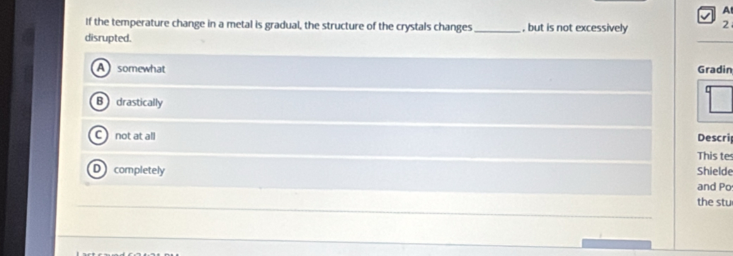 A
If the temperature change in a metal is gradual, the structure of the crystals changes _, but is not excessively
2
disrupted.
A somewhat Gradin
B drastically
not at all Descri
This te
D completely Shielde
and Po
the stu