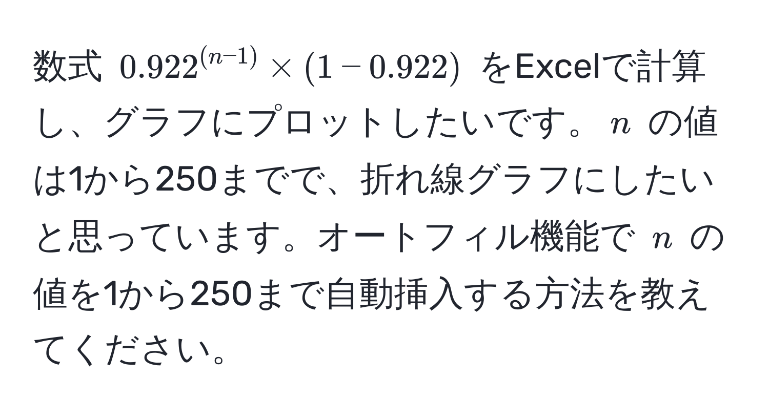 数式 $0.922^((n-1)) * (1-0.922)$ をExcelで計算し、グラフにプロットしたいです。$n$ の値は1から250までで、折れ線グラフにしたいと思っています。オートフィル機能で $n$ の値を1から250まで自動挿入する方法を教えてください。