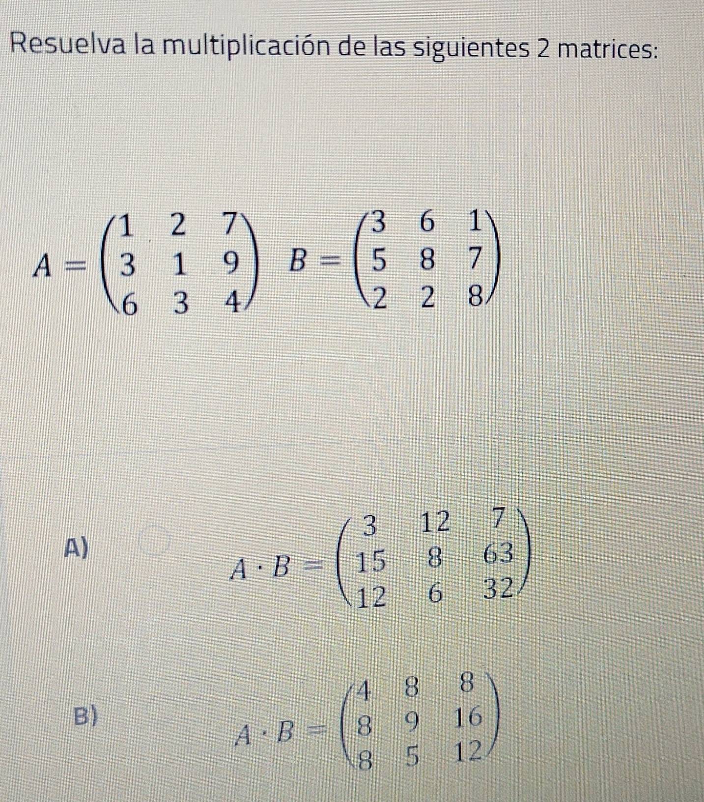 Resuelva la multiplicación de las siguientes 2 matrices:
A=beginpmatrix 1&2&7 3&1&9 6&3&4endpmatrix B=beginpmatrix 3&6&1 5&8&7 2&2&8endpmatrix
A)
A· B=beginpmatrix 3&12&7 15&8&63 12&6&32endpmatrix
B)
A· B=beginpmatrix 4&8&8 8&9&16 8&5&12endpmatrix