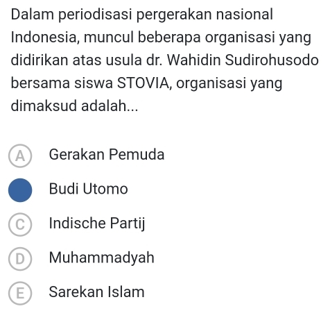 Dalam periodisasi pergerakan nasional
Indonesia, muncul beberapa organisasi yang
didirikan atas usula dr. Wahidin Sudirohusodo
bersama siswa STOVIA, organisasi yang
dimaksud adalah...
A Gerakan Pemuda
Budi Utomo
C Indische Partij
D ) Muhammadyah
E Sarekan Islam