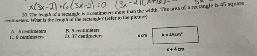 The length of a rectangle is 4 centimeters more than the width. The area of a rectangle is 45 square
centimeters. What is the length of the rectangle? (refer to the picture)
A. 5 centimeters B. 9 centimeters
C. 8 centimeters D. 37 centimeters x cm A=45cm^2
x+4cm