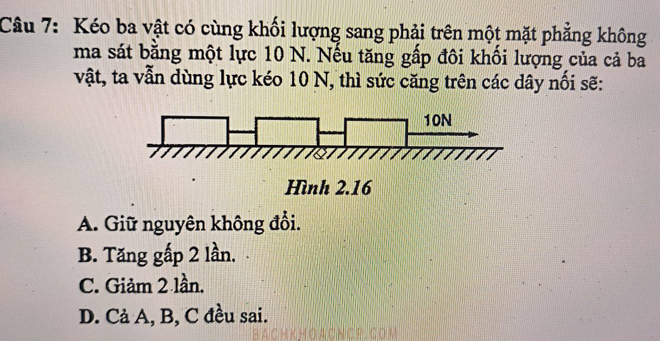 Kéo ba vật có cùng khối lượng sang phải trên một mặt phẳng không
ma sát bằng một lực 10 N. Nếu tăng gấp đôi khối lượng của cả ba
vật, ta vẫn dùng lực kéo 10 N, thì sức căng trên các dây nổi sẽ:
10N
Hình 2.16
A. Giữ nguyên không đổi.
B. Tăng gấp 2 lần.
C. Giảm 2 lần.
D. Cả A, B, C đều sai.