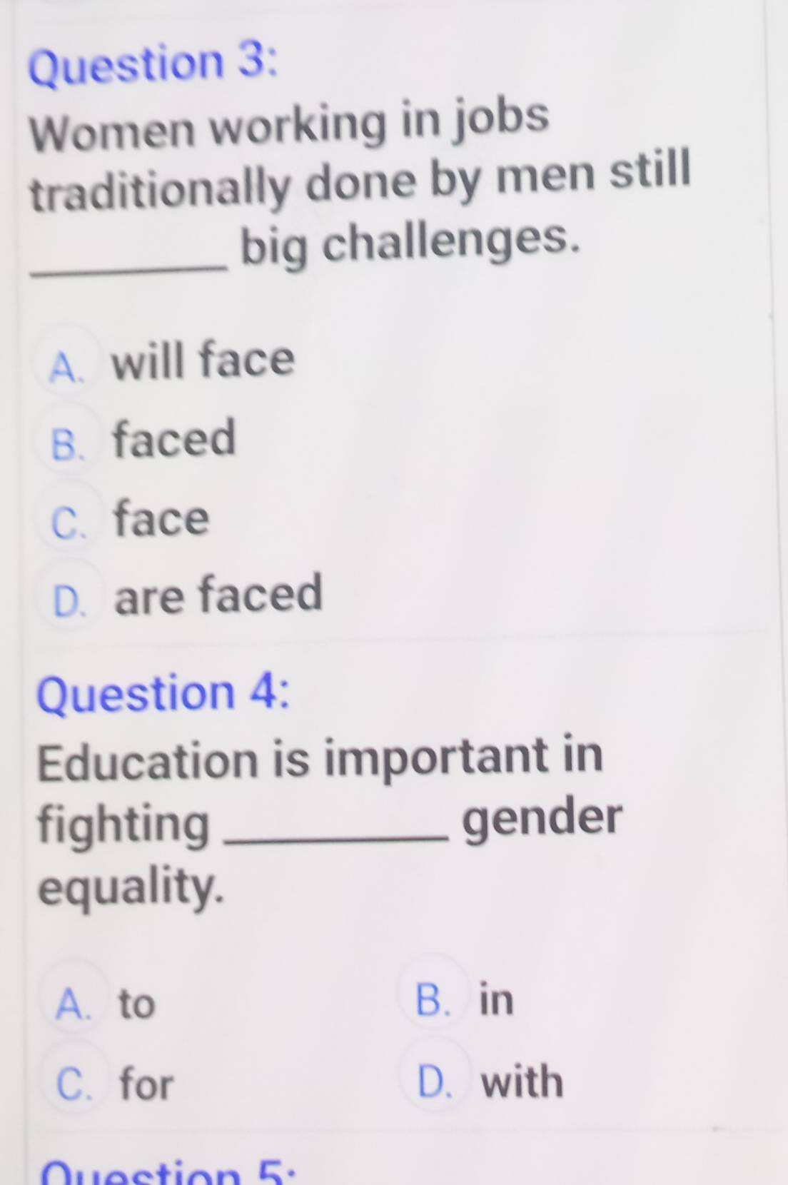 Women working in jobs
traditionally done by men still
_big challenges.
A. will face
B. faced
C. face
D. are faced
Question 4:
Education is important in
fighting _gender
equality.
A. to B. in
C. for D. with
Question 5 :