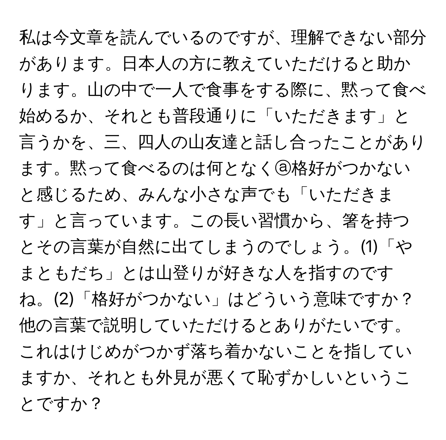 私は今文章を読んでいるのですが、理解できない部分があります。日本人の方に教えていただけると助かります。山の中で一人で食事をする際に、黙って食べ始めるか、それとも普段通りに「いただきます」と言うかを、三、四人の山友達と話し合ったことがあります。黙って食べるのは何となくⓐ格好がつかないと感じるため、みんな小さな声でも「いただきます」と言っています。この長い習慣から、箸を持つとその言葉が自然に出てしまうのでしょう。(1)「やまともだち」とは山登りが好きな人を指すのですね。(2)「格好がつかない」はどういう意味ですか？他の言葉で説明していただけるとありがたいです。これはけじめがつかず落ち着かないことを指していますか、それとも外見が悪くて恥ずかしいということですか？