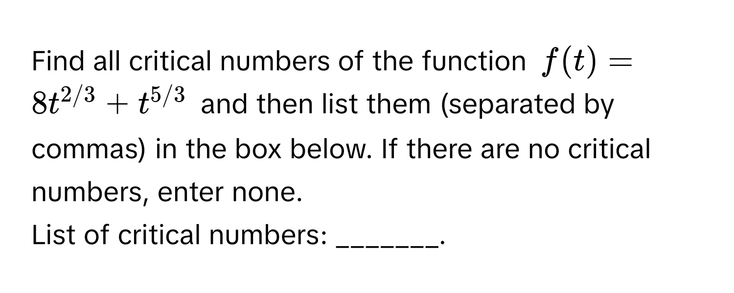 Find all critical numbers of the function $f(t) = 8t^(2/3) + t^(5/3)$ and then list them (separated by commas) in the box below. If there are no critical numbers, enter none. 

List of critical numbers: _______.