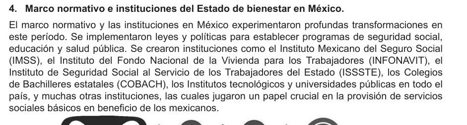 Marco normativo e instituciones del Estado de bienestar en México.
El marco normativo y las instituciones en México experimentaron profundas transformaciones en
este período. Se implementaron leyes y políticas para establecer programas de seguridad social,
educación y salud pública. Se crearon instituciones como el Instituto Mexicano del Seguro Social
(IMSS), el Instituto del Fondo Nacional de la Vivienda para los Trabajadores (INFONAVIT), el
Instituto de Seguridad Social al Servicio de los Trabajadores del Estado (ISSSTE), los Colegios
de Bachilleres estatales (COBACH), los Institutos tecnológicos y universidades públicas en todo el
país, y muchas otras instituciones, las cuales jugaron un papel crucial en la provisión de servicios
sociales básicos en beneficio de los mexicanos.