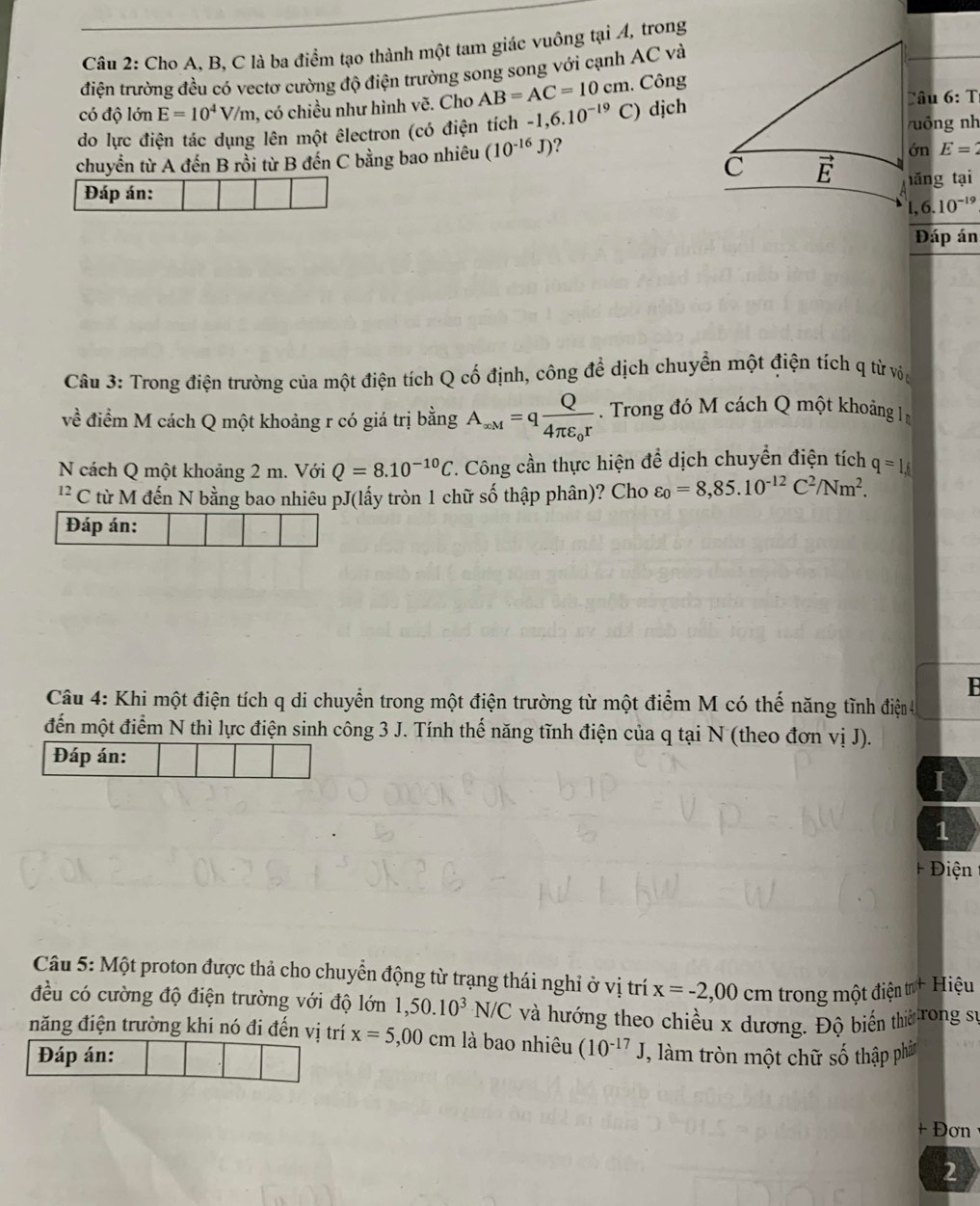 Cho A. B, C là ba điểm tạo thành một tam giác vuông tại A, trong
điện trường đều có vectơ cường độ điện trường song song với cạnh AC và
Câu 6:T
có độ lớn E=10^4V/m , có chiều như hình vẽ. Cho AB=AC=10cm. Công
do lực điện tác dụng lên một êlectron (có điện tích -1,6.10^(-19)C) dịch uông nh
chuyển từ A đến B rồi từ B đến C bằng bao nhiêu (10^(-16)J) ?
ớn E=2
Đáp án: ǎng tại
. ,6.10^(-19)
Đáp án
Câu 3: Trong điện trường của một điện tích Q cố định, công để dịch chuyển một điện tích q từ vôn
về điểm M cách Q một khoảng r có giá trị bằng A_xM=qfrac Q4π varepsilon _0r Trong đó M cách Q một khoảng In
N cách Q một khoảng 2 m. Với Q=8.10^(-10)C 7. Công cần thực hiện để dịch chuyển điện tích q=1,f
'' C từ M đến N bằng bao nhiêu pJ(lấy tròn 1 chữ số thập phân)? Cho varepsilon _0=8,85.10^(-12)C^2/Nm^2.
Đáp án:
Câu 4: Khi một điện tích q di chuyển trong một điện trường từ một điểm M có thế năng tĩnh điện 4
đến một điểm N thì lực điện sinh công 3 J. Tính thế năng tĩnh điện của q tại N (theo đơn vị J).
Đáp án:
I
1
Điện
Câu 5: Một proton được thả cho chuyển động từ trạng thái nghỉ ở vị trí x=-2,00 cm trong một điện tr+ Hiệu
đều có cường độ điện trường với độ lớn 1,50.10^3N/C và hướng theo chiều x dương. Độ biến thiờ rong sĩ
năng điện trường khi nó đi đến vị trí x=5,00 cm là bao nhiêu (10^(-17)J, , làm tròn một chữ số thập phâtn
+ Đơn
2